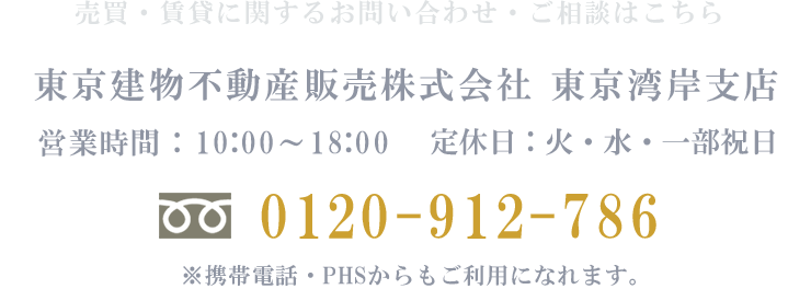 売買・賃貸などに関するお問い合わせ・ご相談はこちら　東京建物不動産販売株式会社　東京湾岸支店　営業時間：10:00~18:00　定休日：火・水・一部祝日　電話：0120-912-786　※携帯電話・PHSからもご利用になれます。