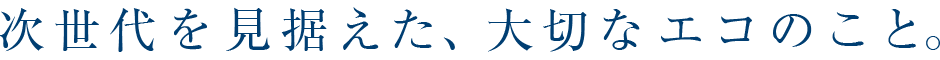 次世代を見据えた、大切なエコのこと。